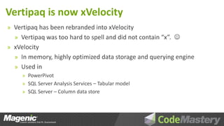 Vertipaq is now xVelocity
» Vertipaq has been rebranded into xVelocity
  » Vertipaq was too hard to spell and did not contain “x”. 
» xVelocity
  » In memory, highly optimized data storage and querying engine
  » Used in
     » PowerPivot
     » SQL Server Analysis Services – Tabular model
     » SQL Server – Column data store
 