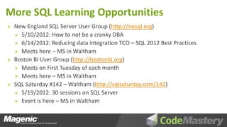 More SQL Learning Opportunities
» New England SQL Server User Group (http://nesql.org)
  » 5/10/2012: How to not be a cranky DBA
  » 6/14/2012: Reducing data integration TCO – SQL 2012 Best Practices
  » Meets here – MS in Waltham
» Boston BI User Group (http://bostonbi.org)
  » Meets on First Tuesday of each month
  » Meets here – MS in Waltham
» SQL Saturday #142 – Waltham (http://sqlsaturday.com/142)
  » 5/19/2012: 30 sessions on SQL Server
  » Event is here – MS in Waltham
 
