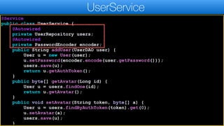 @Service
public class UserService {
@Autowired
private UserRepository users;
@Autowired
private PasswordEncoder encoder;
public String addUser(UserDAO user) {
User u = new User(user);
u.setPassword(encoder.encode(user.getPassword()));
users.save(u);
return u.getAuthToken();
}
public byte[] getAvatar(Long id) {
User u = users.findOne(id);
return u.getAvatar();
}
public void setAvatar(String token, byte[] a) {
User u = users.findByAuthToken(token).get(0);
u.setAvatar(a);
users.save(u);
}
UserService
 