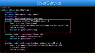 @Service
public class UserService {
@Autowired
private UserRepository users;
@Autowired
private PasswordEncoder encoder;
public String addUser(UserDAO user) {
User u = new User(user);
u.setPassword(encoder.encode(user.getPassword()));
users.save(u);
return u.getAuthToken();
}
public byte[] getAvatar(Long id) {
User u = users.findOne(id);
return u.getAvatar();
}
public void setAvatar(String token, byte[] a) {
User u = users.findByAuthToken(token).get(0);
u.setAvatar(a);
users.save(u);
}
UserService
 