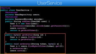 @Service
public class UserService {
@Autowired
private UserRepository users;
@Autowired
private PasswordEncoder encoder;
public String addUser(UserDAO user) {
User u = new User(user);
u.setPassword(encoder.encode(user.getPassword()));
users.save(u);
return u.getAuthToken();
}
public byte[] getAvatar(Long id) {
User u = users.findOne(id);
return u.getAvatar();
}
public void setAvatar(String token, byte[] a) {
User u = users.findByAuthToken(token).get(0);
u.setAvatar(a);
users.save(u);
}
UserService
 