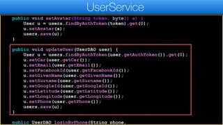 public void setAvatar(String token, byte[] a) {
User u = users.findByAuthToken(token).get(0);
u.setAvatar(a);
users.save(u);
}
public void updateUser(UserDAO user) {
User u = users.findByAuthToken(user.getAuthToken()).get(0);
u.setCar(user.getCar());
u.setEmail(user.getEmail());
u.setFacebookId(user.getFacebookId());
u.setGivenName(user.getGivenName());
u.setSurname(user.getSurname());
u.setGoogleId(user.getGoogleId());
u.setLatitude(user.getLatitude());
u.setLongitude(user.getLongitude());
u.setPhone(user.getPhone());
users.save(u);
}
public UserDAO loginByPhone(String phone,
UserService
 