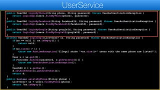 public UserDAO loginByPhone(String phone, String password) throws UserAuthenticationException {
return loginImpl(users.findByPhone(phone), password);
}
public UserDAO loginByFacebook(String facebookId, String password) throws UserAuthenticationException {
return loginImpl(users.findByFacebookId(facebookId), password);
}
public UserDAO loginByGoogle(String googleId, String password) throws UserAuthenticationException {
return loginImpl(users.findByGoogleId(googleId), password);
}
private UserDAO loginImpl(List<User> us, String password) throws UserAuthenticationException {
if(us == null || us.isEmpty()) {
return null;
}
if(us.size() > 1) {
throw new RuntimeException("Illegal state "+us.size()+" users with the same phone are listed!");
}
User u = us.get(0);
if(!encoder.matches(password, u.getPassword())) {
throw new UserAuthenticationException();
}
UserDAO d = u.getDao();
d.setAuthToken(u.getAuthToken());
return d;
}
public boolean existsByPhone(String phone) {
List<User> us = users.findByPhone(phone);
return !us.isEmpty();
}
UserService
 