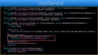 public UserDAO loginByPhone(String phone, String password) throws UserAuthenticationException {
return loginImpl(users.findByPhone(phone), password);
}
public UserDAO loginByFacebook(String facebookId, String password) throws UserAuthenticationException {
return loginImpl(users.findByFacebookId(facebookId), password);
}
public UserDAO loginByGoogle(String googleId, String password) throws UserAuthenticationException {
return loginImpl(users.findByGoogleId(googleId), password);
}
private UserDAO loginImpl(List<User> us, String password) throws UserAuthenticationException {
if(us == null || us.isEmpty()) {
return null;
}
if(us.size() > 1) {
throw new RuntimeException("Illegal state "+us.size()+" users with the same phone are listed!");
}
User u = us.get(0);
if(!encoder.matches(password, u.getPassword())) {
throw new UserAuthenticationException();
}
UserDAO d = u.getDao();
d.setAuthToken(u.getAuthToken());
return d;
}
public boolean existsByPhone(String phone) {
List<User> us = users.findByPhone(phone);
return !us.isEmpty();
}
UserService
 