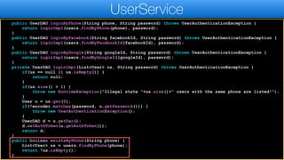 public UserDAO loginByPhone(String phone, String password) throws UserAuthenticationException {
return loginImpl(users.findByPhone(phone), password);
}
public UserDAO loginByFacebook(String facebookId, String password) throws UserAuthenticationException {
return loginImpl(users.findByFacebookId(facebookId), password);
}
public UserDAO loginByGoogle(String googleId, String password) throws UserAuthenticationException {
return loginImpl(users.findByGoogleId(googleId), password);
}
private UserDAO loginImpl(List<User> us, String password) throws UserAuthenticationException {
if(us == null || us.isEmpty()) {
return null;
}
if(us.size() > 1) {
throw new RuntimeException("Illegal state "+us.size()+" users with the same phone are listed!");
}
User u = us.get(0);
if(!encoder.matches(password, u.getPassword())) {
throw new UserAuthenticationException();
}
UserDAO d = u.getDao();
d.setAuthToken(u.getAuthToken());
return d;
}
public boolean existsByPhone(String phone) {
List<User> us = users.findByPhone(phone);
return !us.isEmpty();
}
UserService
 