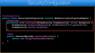 @Configuration
public class SecurityConfiguration extends WebSecurityConfigurerAdapter {
@Override
protected void configure(HttpSecurity httpSecurity) throws Exception {
httpSecurity.authorizeRequests().antMatchers("/").permitAll();
httpSecurity.csrf().disable();
}
@Bean
public PasswordEncoder passwordEncoder() {
return new BCryptPasswordEncoder();
}
}
SecurityConfiguration
 