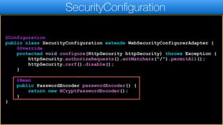 @Configuration
public class SecurityConfiguration extends WebSecurityConfigurerAdapter {
@Override
protected void configure(HttpSecurity httpSecurity) throws Exception {
httpSecurity.authorizeRequests().antMatchers("/").permitAll();
httpSecurity.csrf().disable();
}
@Bean
public PasswordEncoder passwordEncoder() {
return new BCryptPasswordEncoder();
}
}
SecurityConfiguration
 