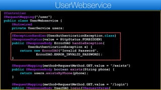 @Controller
@RequestMapping("/user")
public class UserWebservice {
@Autowired
private UserService users;
@ExceptionHandler(UserAuthenticationException.class)
@ResponseStatus(value = HttpStatus.FORBIDDEN)
public @ResponseBody ErrorDAO handleException(
UserAuthenticationException e) {
return new ErrorDAO("Invalid Password",
ErrorDAO.ERROR_INVALID_PASSWORD);
}
@RequestMapping(method=RequestMethod.GET,value = "/exists")
public @ResponseBody boolean exists(String phone) {
return users.existsByPhone(phone);
}
@RequestMapping(method=RequestMethod.GET,value = "/login")
public @ResponseBody UserDAO login(@RequestParam(
UserWebservice
 