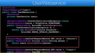 @Controller
@RequestMapping("/user")
public class UserWebservice {
@Autowired
private UserService users;
@ExceptionHandler(UserAuthenticationException.class)
@ResponseStatus(value = HttpStatus.FORBIDDEN)
public @ResponseBody ErrorDAO handleException(
UserAuthenticationException e) {
return new ErrorDAO("Invalid Password",
ErrorDAO.ERROR_INVALID_PASSWORD);
}
@RequestMapping(method=RequestMethod.GET,value = "/exists")
public @ResponseBody boolean exists(String phone) {
return users.existsByPhone(phone);
}
@RequestMapping(method=RequestMethod.GET,value = "/login")
public @ResponseBody UserDAO login(@RequestParam(
UserWebservice
 