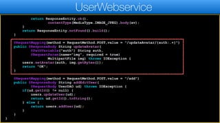 return ResponseEntity.ok().
contentType(MediaType.IMAGE_JPEG).body(av);
}
return ResponseEntity.notFound().build();
}
@RequestMapping(method = RequestMethod.POST,value = "/updateAvatar/{auth:.+}")
public @ResponseBody String updateAvatar(
@PathVariable("auth") String auth,
@RequestParam(name="img", required = true)
MultipartFile img) throws IOException {
users.setAvatar(auth, img.getBytes());
return "OK";
}
@RequestMapping(method = RequestMethod.POST,value = "/add")
public @ResponseBody String addEditUser(
@RequestBody UserDAO ud) throws IOException {
if(ud.getId() != null) {
users.updateUser(ud);
return ud.getId().toString();
} else {
return users.addUser(ud);
}
}
}
UserWebservice
 