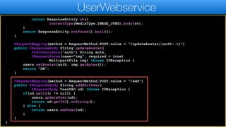 return ResponseEntity.ok().
contentType(MediaType.IMAGE_JPEG).body(av);
}
return ResponseEntity.notFound().build();
}
@RequestMapping(method = RequestMethod.POST,value = "/updateAvatar/{auth:.+}")
public @ResponseBody String updateAvatar(
@PathVariable("auth") String auth,
@RequestParam(name="img", required = true)
MultipartFile img) throws IOException {
users.setAvatar(auth, img.getBytes());
return "OK";
}
@RequestMapping(method = RequestMethod.POST,value = "/add")
public @ResponseBody String addEditUser(
@RequestBody UserDAO ud) throws IOException {
if(ud.getId() != null) {
users.updateUser(ud);
return ud.getId().toString();
} else {
return users.addUser(ud);
}
}
}
UserWebservice
 