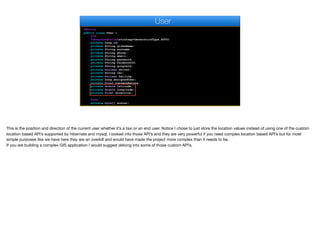 @Entity
public class User {
@Id
@GeneratedValue(strategy=GenerationType.AUTO)
private Long id;
private String givenName;
private String surname;
private String phone;
private String email;
private String password;
private String facebookId;
private String googleId;
private boolean driver;
private String car;
private boolean hailing;
private Long assignedUser;
private float currentRating;
private double latitude;
private double longitude;
private float direction;
@Lob
private byte[] avatar;
User
This is the position and direction of the current user whether it’s a taxi or an end user. Notice I chose to just store the location values instead of using one of the custom
location based API’s supported by hibernate and mysql. I looked into those API’s and they are very powerful if you need complex location based API’s but for most
simple purposes like we have here they are an overkill and would have made the project more complex than it needs to be.  
If you are building a complex GIS application I would suggest delving into some of those custom API’s.
 