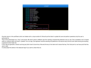 private String surname;
private String phone;
private String email;
private String password;
private String facebookId;
private String googleId;
private boolean driver;
private String car;
private boolean hailing;
private Long assignedUser;
private float currentRating;
private double latitude;
private double longitude;
private float direction;
@Lob
private byte[] avatar;
@Column(unique=true)
private String authToken;
public User() {
authToken = UUID.randomUUID().toString();
}
User
One last column is the authToken which we initialize with a unique random ID. We will use this token to update the user and perform operations only the user is
authorized for. 

Think of the authorization as a "key" to the server. We want to block a diﬀerent user from sending a request that pretends to be our user. This is possible to do if a hacker
sniﬀs our network traﬃc and tries to "pretend" he's our app. One approach would be sending the password to the server every time but that means storing and sending
a password which holds risk.

In this case we generate a random and long key that's hard to brute force. We send the key to the client and it stores that key. From that point on we have proof that this
user is valid.

I’ve discussed this before in the restaurant app if you want to check that out.
 