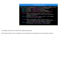 public interface UserRepository extends CrudRepository<User, Long> {
public List<User> findByAuthToken(String authToken);
public List<User> findByPhone(String phone);
public List<User> findByGoogleId(String googleId);
public List<User> findByFacebookId(String facebookId);
@Query("select b from User b where b.driver = true " +
"and b.latitude between ?1 and ?2 and b.longitude " +
"between ?3 and ?4")
public List<User> findByDriver(double minLat, double maxLat,
double minLon, double maxLon);
@Query("select b from User b where b.driver = true " +
"and b.assignedUser is null and b.latitude between " +
"?1 and ?2 and b.longitude between ?3 and ?4")
public List<User> findByAvailableDriver(double minLat,
double maxLat, double minLon, double maxLon);
}
UserRepository
The repository class for the user starts oﬀ with pretty standard entries

We first have the option to find a user based on common features you would expect such as the auth token, phone etc.
 