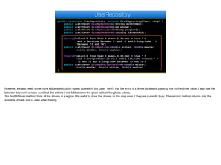public interface UserRepository extends CrudRepository<User, Long> {
public List<User> findByAuthToken(String authToken);
public List<User> findByPhone(String phone);
public List<User> findByGoogleId(String googleId);
public List<User> findByFacebookId(String facebookId);
@Query("select b from User b where b.driver = true " +
"and b.latitude between ?1 and ?2 and b.longitude " +
"between ?3 and ?4")
public List<User> findByDriver(double minLat, double maxLat,
double minLon, double maxLon);
@Query("select b from User b where b.driver = true " +
"and b.assignedUser is null and b.latitude between " +
"?1 and ?2 and b.longitude between ?3 and ?4")
public List<User> findByAvailableDriver(double minLat,
double maxLat, double minLon, double maxLon);
}
UserRepository
However, we also need some more elaborate location based queries in this case I verify that the entry is a driver by always passing true to the driver value. I also use the
between keyword to make sure that the entries I find fall between the given latitude/longitude values.

The findByDriver method finds all the drivers in a region. It’s useful to draw the drivers on the map even if they are currently busy. The second method returns only the
available drivers and is used when hailing.
 
