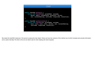 public UserDAO getDao() {
return new UserDAO(id, givenName, surname,
phone, email, facebookId, googleId, driver,
car, currentRating, latitude, longitude, direction);
}
public UserDAO getPartialDao() {
return new UserDAO(id, givenName, surname,
null, null, null, null, driver, car, currentRating,
latitude, longitude, direction);
}
User
We create the UserDAO instances in the server by asking the User object. Notice we have two versions of the method one of which includes some private information
and is useful internally. The other is the one we need to ask for when dealing with client requests.
 