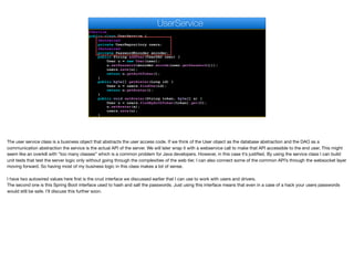 @Service
public class UserService {
@Autowired
private UserRepository users;
@Autowired
private PasswordEncoder encoder;
public String addUser(UserDAO user) {
User u = new User(user);
u.setPassword(encoder.encode(user.getPassword()));
users.save(u);
return u.getAuthToken();
}
public byte[] getAvatar(Long id) {
User u = users.findOne(id);
return u.getAvatar();
}
public void setAvatar(String token, byte[] a) {
User u = users.findByAuthToken(token).get(0);
u.setAvatar(a);
users.save(u);
}
UserService
The user service class is a business object that abstracts the user access code. If we think of the User object as the database abstraction and the DAO as a
communication abstraction the service is the actual API of the server. We will later wrap it with a webservice call to make that API accessible to the end user. This might
seem like an overkill with “too many classes” which is a common problem for Java developers. However, in this case it’s justified. By using the service class I can build
unit tests that test the server logic only without going through the complexities of the web tier. I can also connect some of the common API’s through the websocket layer
moving forward. So having most of my business logic in this class makes a lot of sense.

I have two autowired values here first is the crud interface we discussed earlier that I can use to work with users and drivers.

The second one is this Spring Boot interface used to hash and salt the passwords. Just using this interface means that even in a case of a hack your users passwords
would still be safe. I’ll discuss this further soon.
 