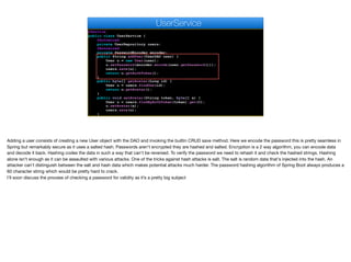 @Service
public class UserService {
@Autowired
private UserRepository users;
@Autowired
private PasswordEncoder encoder;
public String addUser(UserDAO user) {
User u = new User(user);
u.setPassword(encoder.encode(user.getPassword()));
users.save(u);
return u.getAuthToken();
}
public byte[] getAvatar(Long id) {
User u = users.findOne(id);
return u.getAvatar();
}
public void setAvatar(String token, byte[] a) {
User u = users.findByAuthToken(token).get(0);
u.setAvatar(a);
users.save(u);
}
UserService
Adding a user consists of creating a new User object with the DAO and invoking the builtin CRUD save method. Here we encode the password this is pretty seamless in
Spring but remarkably secure as it uses a salted hash. Passwords aren't encrypted they are hashed and salted. Encryption is a 2 way algorithm, you can encode data
and decode it back. Hashing codes the data in such a way that can't be reversed. To verify the password we need to rehash it and check the hashed strings. Hashing
alone isn't enough as it can be assaulted with various attacks. One of the tricks against hash attacks is salt. The salt is random data that's injected into the hash. An
attacker can't distinguish between the salt and hash data which makes potential attacks much harder. The password hashing algorithm of Spring Boot always produces a
60 character string which would be pretty hard to crack.

I’ll soon discuss the process of checking a password for validity as it’s a pretty big subject
 