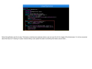 @Service
public class UserService {
@Autowired
private UserRepository users;
@Autowired
private PasswordEncoder encoder;
public String addUser(UserDAO user) {
User u = new User(user);
u.setPassword(encoder.encode(user.getPassword()));
users.save(u);
return u.getAuthToken();
}
public byte[] getAvatar(Long id) {
User u = users.findOne(id);
return u.getAvatar();
}
public void setAvatar(String token, byte[] a) {
User u = users.findByAuthToken(token).get(0);
u.setAvatar(a);
users.save(u);
}
UserService
Notice that getAvatar uses the id value. That leaves a small security weakness where a user can scan the id's for images of the drivers/users. I'm not too concerned
about that issue so I'm leaving it in place, however letting a user update the avatar is something that needs a secure token…
 
