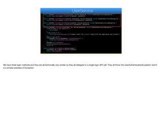 public UserDAO loginByPhone(String phone, String password) throws UserAuthenticationException {
return loginImpl(users.findByPhone(phone), password);
}
public UserDAO loginByFacebook(String facebookId, String password) throws UserAuthenticationException {
return loginImpl(users.findByFacebookId(facebookId), password);
}
public UserDAO loginByGoogle(String googleId, String password) throws UserAuthenticationException {
return loginImpl(users.findByGoogleId(googleId), password);
}
private UserDAO loginImpl(List<User> us, String password) throws UserAuthenticationException {
if(us == null || us.isEmpty()) {
return null;
}
if(us.size() > 1) {
throw new RuntimeException("Illegal state "+us.size()+" users with the same phone are listed!");
}
User u = us.get(0);
if(!encoder.matches(password, u.getPassword())) {
throw new UserAuthenticationException();
}
UserDAO d = u.getDao();
d.setAuthToken(u.getAuthToken());
return d;
}
public boolean existsByPhone(String phone) {
List<User> us = users.findByPhone(phone);
return !us.isEmpty();
}
UserService
We have three login methods and they are all technically very similar so they all delegate to a single login API call. They all throw the UserAuthenticationException which
is a simple subclass of Exception
 