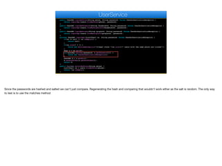 public UserDAO loginByPhone(String phone, String password) throws UserAuthenticationException {
return loginImpl(users.findByPhone(phone), password);
}
public UserDAO loginByFacebook(String facebookId, String password) throws UserAuthenticationException {
return loginImpl(users.findByFacebookId(facebookId), password);
}
public UserDAO loginByGoogle(String googleId, String password) throws UserAuthenticationException {
return loginImpl(users.findByGoogleId(googleId), password);
}
private UserDAO loginImpl(List<User> us, String password) throws UserAuthenticationException {
if(us == null || us.isEmpty()) {
return null;
}
if(us.size() > 1) {
throw new RuntimeException("Illegal state "+us.size()+" users with the same phone are listed!");
}
User u = us.get(0);
if(!encoder.matches(password, u.getPassword())) {
throw new UserAuthenticationException();
}
UserDAO d = u.getDao();
d.setAuthToken(u.getAuthToken());
return d;
}
public boolean existsByPhone(String phone) {
List<User> us = users.findByPhone(phone);
return !us.isEmpty();
}
UserService
Since the passwords are hashed and salted we can't just compare. Regenerating the hash and comparing that wouldn't work either as the salt is random. The only way
to test is to use the matches method
 