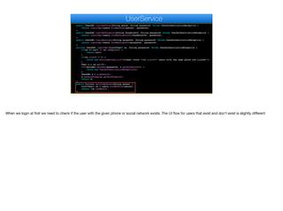 public UserDAO loginByPhone(String phone, String password) throws UserAuthenticationException {
return loginImpl(users.findByPhone(phone), password);
}
public UserDAO loginByFacebook(String facebookId, String password) throws UserAuthenticationException {
return loginImpl(users.findByFacebookId(facebookId), password);
}
public UserDAO loginByGoogle(String googleId, String password) throws UserAuthenticationException {
return loginImpl(users.findByGoogleId(googleId), password);
}
private UserDAO loginImpl(List<User> us, String password) throws UserAuthenticationException {
if(us == null || us.isEmpty()) {
return null;
}
if(us.size() > 1) {
throw new RuntimeException("Illegal state "+us.size()+" users with the same phone are listed!");
}
User u = us.get(0);
if(!encoder.matches(password, u.getPassword())) {
throw new UserAuthenticationException();
}
UserDAO d = u.getDao();
d.setAuthToken(u.getAuthToken());
return d;
}
public boolean existsByPhone(String phone) {
List<User> us = users.findByPhone(phone);
return !us.isEmpty();
}
UserService
When we login at first we need to check if the user with the given phone or social network exists. The UI flow for users that exist and don't exist is slightly diﬀerent
 