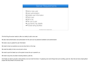 Server Requirements
✦Add a new user
✦User authorization
✦Update user information
✦Track cars
✦Hail a car
✦Pair car & user
✦Log historic trip details
✦Provide rating facilities
© Codename One 2017 all rights reserved
The first thing the server needs to oﬀer is an ability to add a new user.

We also need authentication and authorization for the user such as password validation and authentication

We need a way to update the user information

We need to track car positions so we can show them on the map

We need the ability to hail a car and pick a driver

We need to pair the hailed car so the system knows the car is paired to us

We need to log every trip taken including distance, path etc.

And finally we need to provide a rating facility so we can rate the drivers. I’m glossing over some things here such as billing, push etc. Now that we have a Spring Boot
project lets skip ahead to the server code
 