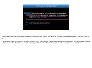 @Configuration
public class SecurityConfiguration extends WebSecurityConfigurerAdapter {
@Override
protected void configure(HttpSecurity httpSecurity) throws Exception {
httpSecurity.authorizeRequests().antMatchers("/").permitAll();
httpSecurity.csrf().disable();
}
@Bean
public PasswordEncoder passwordEncoder() {
return new BCryptPasswordEncoder();
}
}
SecurityConfiguration
A small piece of the puzzle I skipped before is the security configuration class. In spring boot we can use configuration classes like this instead of XML which I prefer by
far. 

First we need to disable some OAuth and csrf attack protection. Both of these make a lot of sense for web based JavaScript applications which are vulnerable to attacks
and can use the builtin authentication but in a native app they just add complexity and overhead so they aren’t really necessary and can cause problems.
 