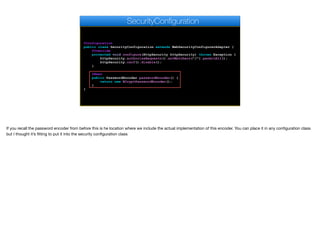 @Configuration
public class SecurityConfiguration extends WebSecurityConfigurerAdapter {
@Override
protected void configure(HttpSecurity httpSecurity) throws Exception {
httpSecurity.authorizeRequests().antMatchers("/").permitAll();
httpSecurity.csrf().disable();
}
@Bean
public PasswordEncoder passwordEncoder() {
return new BCryptPasswordEncoder();
}
}
SecurityConfiguration
If you recall the password encoder from before this is he location where we include the actual implementation of this encoder. You can place it in any configuration class
but I thought it’s fitting to put it into the security configuration class
 