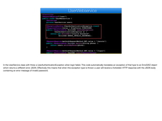 @Controller
@RequestMapping("/user")
public class UserWebservice {
@Autowired
private UserService users;
@ExceptionHandler(UserAuthenticationException.class)
@ResponseStatus(value = HttpStatus.FORBIDDEN)
public @ResponseBody ErrorDAO handleException(
UserAuthenticationException e) {
return new ErrorDAO("Invalid Password",
ErrorDAO.ERROR_INVALID_PASSWORD);
}
@RequestMapping(method=RequestMethod.GET,value = "/exists")
public @ResponseBody boolean exists(String phone) {
return users.existsByPhone(phone);
}
@RequestMapping(method=RequestMethod.GET,value = "/login")
public @ResponseBody UserDAO login(@RequestParam(
UserWebservice
In the UserService class with threw a UserAuthenticationException when login failed. This code automatically translates an exception of that type to an ErrorDAO object
which returns a diﬀerent error JSON. Eﬀectively this means that when this exception type is thrown a user will receive a forbidden HTTP response with the JSON body
containing an error message of invalid password.
 