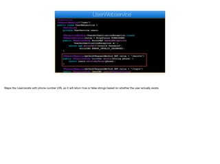 @Controller
@RequestMapping("/user")
public class UserWebservice {
@Autowired
private UserService users;
@ExceptionHandler(UserAuthenticationException.class)
@ResponseStatus(value = HttpStatus.FORBIDDEN)
public @ResponseBody ErrorDAO handleException(
UserAuthenticationException e) {
return new ErrorDAO("Invalid Password",
ErrorDAO.ERROR_INVALID_PASSWORD);
}
@RequestMapping(method=RequestMethod.GET,value = "/exists")
public @ResponseBody boolean exists(String phone) {
return users.existsByPhone(phone);
}
@RequestMapping(method=RequestMethod.GET,value = "/login")
public @ResponseBody UserDAO login(@RequestParam(
UserWebservice
Maps the /user/exists with phone number URL so it will return true or false strings based on whether the user actually exists
 
