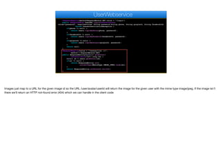 @RequestMapping(method=RequestMethod.GET,value = "/login")
public @ResponseBody UserDAO login(@RequestParam(
value="password", required=true) String password,String phone, String googleId, String facebookId)
throws UserAuthenticationException {
if(phone != null) {
return users.loginByPhone(phone, password);
}
if(facebookId != null) {
return users.loginByFacebook(facebookId, password);
}
if(googleId != null) {
return users.loginByGoogle(googleId, password);
}
return null;
}
@RequestMapping(value = "/avatar/{id:.+}",
method = RequestMethod.GET)
public ResponseEntity<byte[]> getAvatar(
@PathVariable("id") Long id) {
byte[] av = users.getAvatar(id);
if(av != null) {
return ResponseEntity.ok().
contentType(MediaType.IMAGE_JPEG).body(av);
}
return ResponseEntity.notFound().build();
}
UserWebservice
Images just map to a URL for the given image id so the URL /user/avatar/userId will return the image for the given user with the mime type image/jpeg. If the image isn't
there we'll return an HTTP not-found error (404) which we can handle in the client code
 