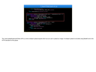 return ResponseEntity.ok().
contentType(MediaType.IMAGE_JPEG).body(av);
}
return ResponseEntity.notFound().build();
}
@RequestMapping(method = RequestMethod.POST,value = "/updateAvatar/{auth:.+}")
public @ResponseBody String updateAvatar(
@PathVariable("auth") String auth,
@RequestParam(name="img", required = true)
MultipartFile img) throws IOException {
users.setAvatar(auth, img.getBytes());
return "OK";
}
@RequestMapping(method = RequestMethod.POST,value = "/add")
public @ResponseBody String addEditUser(
@RequestBody UserDAO ud) throws IOException {
if(ud.getId() != null) {
users.updateUser(ud);
return ud.getId().toString();
} else {
return users.addUser(ud);
}
}
}
UserWebservice
The /user/updateAvatar/authToken API is a mime multipart upload request which we can use to upload an image. A multipart upload is encoded using Base64 and is the
HTTP standard for file upload
 