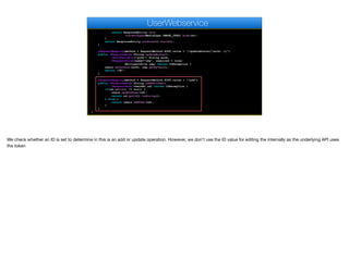return ResponseEntity.ok().
contentType(MediaType.IMAGE_JPEG).body(av);
}
return ResponseEntity.notFound().build();
}
@RequestMapping(method = RequestMethod.POST,value = "/updateAvatar/{auth:.+}")
public @ResponseBody String updateAvatar(
@PathVariable("auth") String auth,
@RequestParam(name="img", required = true)
MultipartFile img) throws IOException {
users.setAvatar(auth, img.getBytes());
return "OK";
}
@RequestMapping(method = RequestMethod.POST,value = "/add")
public @ResponseBody String addEditUser(
@RequestBody UserDAO ud) throws IOException {
if(ud.getId() != null) {
users.updateUser(ud);
return ud.getId().toString();
} else {
return users.addUser(ud);
}
}
}
UserWebservice
We check whether an ID is set to determine in this is an add or update operation. However, we don't use the ID value for editing the internally as the underlying API uses
the token
 