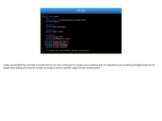 @Entity
public class Ride {
@Id
@GeneratedValue(strategy=GenerationType.AUTO)
private Long id;
@ManyToOne
private User passenger;
@ManyToOne
private User driver;
@OneToMany
@OrderBy("time ASC")
private Set<Waypoint> route;
private BigDecimal cost;
private String currency;
private boolean finished;
private boolean started;
// trimmed out constructors, getters and setters
}
Ride
I really oversimplified the cost field. It should work for sum and currency but it's usually not as simple as that. It's important to use something like BigDecimal and not
double when dealing with financial numbers as double is built for scientific usage and has rounding errors
 