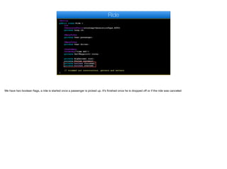 @Entity
public class Ride {
@Id
@GeneratedValue(strategy=GenerationType.AUTO)
private Long id;
@ManyToOne
private User passenger;
@ManyToOne
private User driver;
@OneToMany
@OrderBy("time ASC")
private Set<Waypoint> route;
private BigDecimal cost;
private String currency;
private boolean finished;
private boolean started;
// trimmed out constructors, getters and setters
}
Ride
We have two boolean flags, a ride is started once a passenger is picked up. It’s finished once he is dropped oﬀ or if the ride was canceled
 
