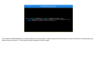 public interface RideRepository extends CrudRepository<Ride, Long> {
@Query("select b from Ride b where b.finished = false and b.driver.id = ?1")
public List<Ride> findByNotFinishedUser(long id);
}
RideRepository
The companion CRUD RideRepository is pretty standard with one big exception. I added a special case finder that lets us locate the User that is currently hailing a car.
Notice the syntax b.driver.id = ?1 which points through the relation to the driver object.

 