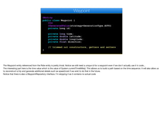 @Entity
public class Waypoint {
@Id
@GeneratedValue(strategy=GenerationType.AUTO)
private Long id;
private long time;
private double latitude;
private double longitude;
private float direction;
// trimmed out constructors, getters and setters
}
Waypoint
The Waypoint entity referenced from the Ride entity is pretty trivial. Notice we still need a unique id for a waypoint even if we don't actually use it in code...

The interesting part here is the time value which is the value of System.currentTimeMillis(). This allows us to build a path based on the time sequence. It will also allow us
to reconstruct a trip and generate additional details such as speed/cost if we wish to do that in the future.

Notice that there is also a WaypointRepository interface. I’m skipping it as it contains no actual code

 