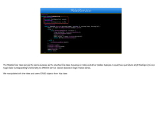 @Service
public class RideService {
@Autowired
private UserRepository users;
@Autowired
private RideRepository rides;
@Transactional
public UserDAO hailCar(String token, boolean h, String from, String to) {
User u = users.findByAuthToken(token).get(0);
if(h) {
if(u.getAssignedUser() != null) {
long driverId = u.getAssignedUser();
u.setAssignedUser(null);
users.save(u);
User driver = users.findOne(driverId);
return driver.getPartialDao();
}
} else {
u.setAssignedUser(null);
}
u.setHailing(h);
u.setHailingFrom(from);
u.setHailingTo(to);
users.save(u);
return null;
}
RideService
The RideService class serves the same purpose as the UserService class focusing on rides and driver related features. I could have just stuck all of this logic into one
huge class but separating functionality to diﬀerent service classes based on logic makes sense.

We manipulate both the rides and users CRUD objects from this class
 