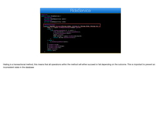 @Service
public class RideService {
@Autowired
private UserRepository users;
@Autowired
private RideRepository rides;
@Transactional
public UserDAO hailCar(String token, boolean h, String from, String to) {
User u = users.findByAuthToken(token).get(0);
if(h) {
if(u.getAssignedUser() != null) {
long driverId = u.getAssignedUser();
u.setAssignedUser(null);
users.save(u);
User driver = users.findOne(driverId);
return driver.getPartialDao();
}
} else {
u.setAssignedUser(null);
}
u.setHailing(h);
u.setHailingFrom(from);
u.setHailingTo(to);
users.save(u);
return null;
}
RideService
Hailing is a transactional method, this means that all operations within the method will either succeed or fail depending on the outcome. This is important to prevent an
inconsistent state in the database
 