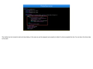 @Service
public class RideService {
@Autowired
private UserRepository users;
@Autowired
private RideRepository rides;
@Transactional
public UserDAO hailCar(String token, boolean h, String from, String to) {
User u = users.findByAuthToken(token).get(0);
if(h) {
if(u.getAssignedUser() != null) {
long driverId = u.getAssignedUser();
u.setAssignedUser(null);
users.save(u);
User driver = users.findOne(driverId);
return driver.getPartialDao();
}
} else {
u.setAssignedUser(null);
}
u.setHailing(h);
u.setHailingFrom(from);
u.setHailingTo(to);
users.save(u);
return null;
}
RideService
This method can be invoked to start and stop hailing. In this case we use the assigned user property to detect if a driver accepted the ride. If so we return the driver data
to the client
 