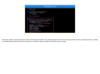 users.save(u);
return null;
}
public RideDAO getRideData(long userId) {
User u = users.findOne(userId);
if(u == null) {
return null;
}
return u.getRideDao();
}
@Transactional
public long acceptRide(String token, long userId) {
User driver = users.findByAuthToken(token).get(0);
User passenger = users.findOne(userId);
if(!passenger.isHailing()) {
throw new RuntimeException("Not hailing");
}
passenger.setHailing(false);
passenger.setAssignedUser(driver.getId());
driver.setAssignedUser(userId);
users.save(driver);
users.save(passenger);
Ride r = new Ride();
r.setDriver(driver);
r.setPassenger(passenger);
rides.save(r);
RideService
If the driver wishes to accept the ride he invokes this transactional method. The method accepts the token from the driver and the id of the user hailing the ride. It creates
a new Ride entity and returns its ID, from this point on we need to refer to the Ride id and not the user id or token
 