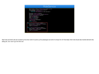 User driver = users.findByAuthToken(token).get(0);
User passenger = users.findOne(userId);
if(!passenger.isHailing()) {
throw new RuntimeException("Not hailing");
}
passenger.setHailing(false);
passenger.setAssignedUser(driver.getId());
driver.setAssignedUser(userId);
users.save(driver);
users.save(passenger);
Ride r = new Ride();
r.setDriver(driver);
r.setPassenger(passenger);
rides.save(r);
return r.getId();
}
public void startRide(long rideId) {
Ride current = rides.findOne(rideId);
current.setStarted(true);
rides.save(current);
}
public void finishRide(long rideId) {
Ride current = rides.findOne(rideId);
current.setFinished(true);
rides.save(current);
}
}
RideService
Start ride and finish ride are invoked by the driver when he picks up the passenger and when he drops him oﬀ. Normally, finish ride should also handle elements like
billing etc. but I won't go into that now
 