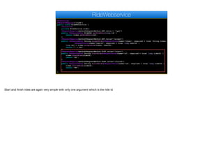 @Controller
@RequestMapping("/ride")
public class RideWebservice {
@Autowired
private RideService rides;
@RequestMapping(method=RequestMethod.GET,value = "/get")
public @ResponseBody RideDAO getRideData(long id) {
return rides.getRideData(id);
}
@RequestMapping(method=RequestMethod.GET,value="/accept")
public @ResponseBody String acceptRide(@RequestParam(name="token", required = true) String token,
@RequestParam(name="userId", required = true) long userId) {
long val = rides.acceptRide(token, userId);
return "" + val;
}
@RequestMapping(method=RequestMethod.POST,value="/start")
public @ResponseBody String startRide(@RequestParam(name="id", required = true) long rideId) {
rides.startRide(rideId);
return "OK";
}
@RequestMapping(method=RequestMethod.POST,value="/finish")
public @ResponseBody String finishRide(@RequestParam(name="id", required = true) long rideId) {
rides.finishRide(rideId);
return "OK";
}
}
RideWebservice
Start and finish rides are again very simple with only one argument which is the ride id
 
