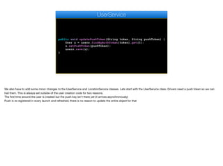 public void updatePushToken(String token, String pushToken) {
User u = users.findByAuthToken(token).get(0);
u.setPushToken(pushToken);
users.save(u);
}
UserService
We also have to add some minor changes to the UserService and LocationService classes. Lets start with the UserService class. Drivers need a push token so we can
hail them. This is always set outside of the user creation code for two reasons. 

The first time around the user is created but the push key isn't there yet (it arrives asynchronously)

Push is re-registered in every launch and refreshed, there is no reason to update the entire object for that
 
