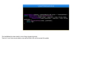 @RequestMapping(method = RequestMethod.GET,value = "/setPushToken")
public @ResponseBody String updatePushToken(
@RequestParam(name="token", required = true) String token,
@RequestParam(name="pushToken", required = true) String
pushToken) {
users.updatePushToken(token, pushToken);
return "OK";
}
UserWebservice
The UserWebservice class needs to mirror these changes obviously...

There isn't much here we just added a new setPushToken URL and we accept this update.
 