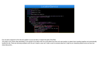 public class LocationService {
@Autowired
private UserRepository users;
@Autowired
private RideRepository rides;
@Autowired
private WaypointRepository waypoints;
public void updateUserLocation(String token,double lat,double lon,float dir) {
List<User> us = users.findByAuthToken(token);
User u = us.get(0);
u.setLatitude(lat);
u.setLongitude(lat);
u.setDirection(dir);
users.save(u);
if(u.isDriver() && u.getAssignedUser() != null) {
List<Ride> r = rides.findByNotFinishedUser(u.getId());
if(r != null && !r.isEmpty()) {
Ride ride = r.get(0);
if(ride.isStarted() && !ride.isFinished()) {
Set<Waypoint> route = ride.getRoute();
Waypoint newPosition = new Waypoint(
System.currentTimeMillis(), lat, lon, dir);
waypoints.save(newPosition);
route.add(newPosition);
ride.setRoute(route);
rides.save(ride);
LocationService
If so we add a waypoint to the ride and update it so we can later on inspect the path of the Ride. 

This pretty much tracks rides seamlessly. If we wanted to be really smart we could detect the driver and user position to detect them traveling together and automatically
handle the ride. There are obviously problems with this as it means a user can't order a cab for someone else but it might be an interesting feature since we have two
close data points…
 