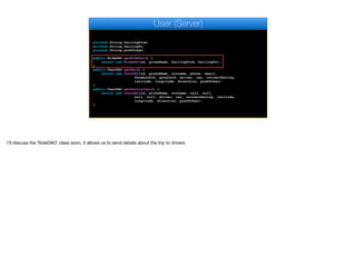 private String hailingFrom;
private String hailingTo;
private String pushToken;
public RideDAO getRideDao() {
return new RideDAO(id, givenName, hailingFrom, hailingTo);
}
public UserDAO getDao() {
return new UserDAO(id, givenName, surname, phone, email,
facebookId, googleId, driver, car, currentRating,
latitude, longitude, direction, pushToken);
}
public UserDAO getPartialDao() {
return new UserDAO(id, givenName, surname, null, null,
null, null, driver, car, currentRating, latitude,
longitude, direction, pushToken);
}
User (Server)
I'll discuss the `RideDAO` class soon, it allows us to send details about the trip to drivers
 