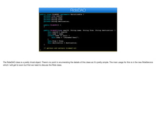 public class RideDAO implements Serializable {
private long userId;
private String name;
private String from;
private String destination;
public RideDAO() {
}
public RideDAO(long userId, String name, String from, String destination) {
this.userId = userId;
this.name = name;
if(this.name == null) {
this.name = "[Unnamed User]";
}
this.from = from;
this.destination = destination;
}
// getters and setters trimmed out
}
RideDAO
The RideDAO class is a pretty trivial object. There's no point in enumerating the details of this class as it's pretty simple. The main usage for this is in the new RideService
which I will get to soon but first we need to discuss the Ride class.
 