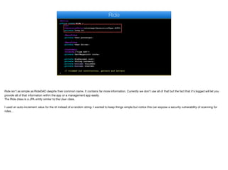 @Entity
public class Ride {
@Id
@GeneratedValue(strategy=GenerationType.AUTO)
private Long id;
@ManyToOne
private User passenger;
@ManyToOne
private User driver;
@OneToMany
@OrderBy("time ASC")
private Set<Waypoint> route;
private BigDecimal cost;
private String currency;
private boolean finished;
private boolean started;
// trimmed out constructors, getters and setters
}
Ride
Ride isn't as simple as RideDAO despite their common name. It contains far more information. Currently we don't use all of that but the fact that it's logged will let you
provide all of that information within the app or a management app easily.

The Ride class is a JPA entity similar to the User class.

I used an auto-increment value for the id instead of a random string. I wanted to keep things simple but notice this can expose a security vulnerability of scanning for
rides…
 